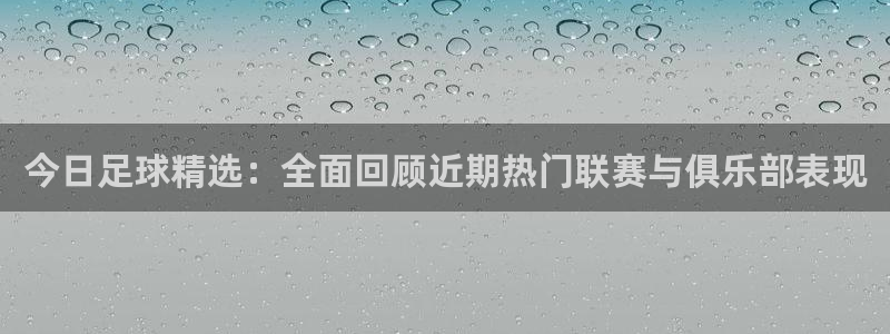 君临天下官网：今日足球精选：全面回顾近期热门联赛与俱乐部表现